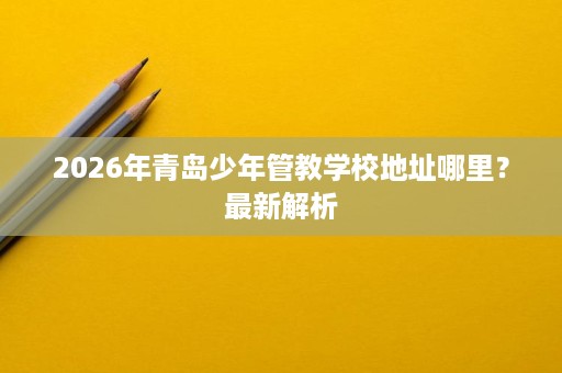 2026年青岛少年管教学校地址哪里？最新解析