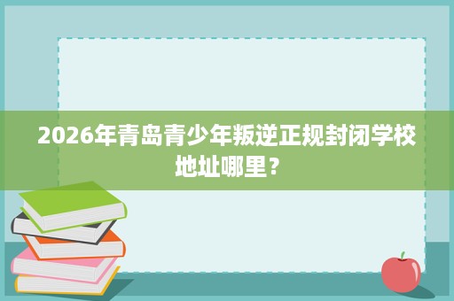 2026年青岛青少年叛逆正规封闭学校地址哪里? 2026年青岛青少年叛逆正规封闭学校地址哪里?