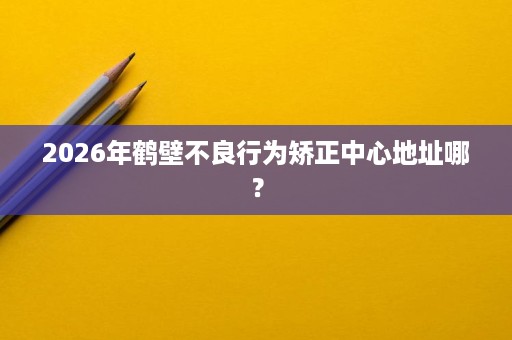 2026年鹤壁不良行为矫正中心地址哪? 2026年鹤壁不良行为矫正中心地址哪?