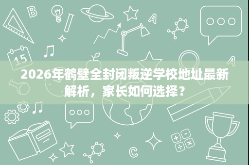 2026年鹤壁全封闭叛逆学校地址最新解析,家长如何选择? 2026年鹤壁全封闭叛逆学校地址最新解析,家长如何选择?