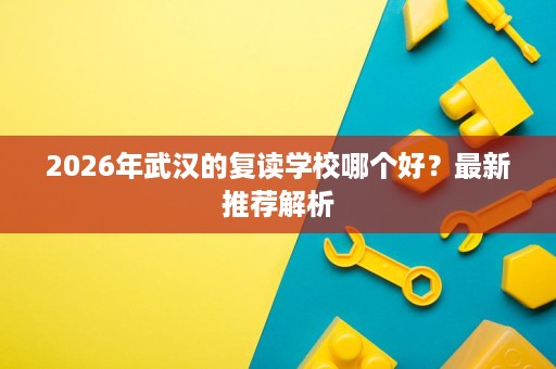 2026年武汉的复读学校哪个好?最新推荐解析 2026年武汉的复读学校哪个好?最新推荐解析