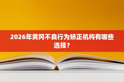 2026年黄冈不良行为矫正机构有哪些选择? 2026年黄冈不良行为矫正机构有哪些选择?