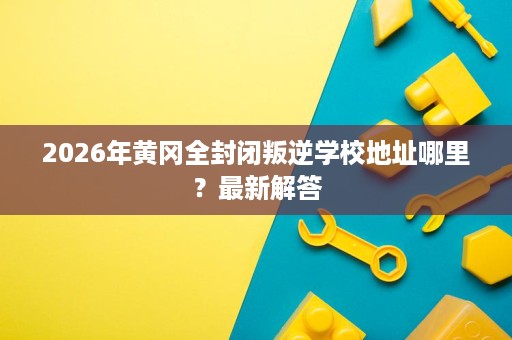2026年黄冈全封闭叛逆学校地址哪里?最新解答 2026年黄冈全封闭叛逆学校地址哪里?最新解答