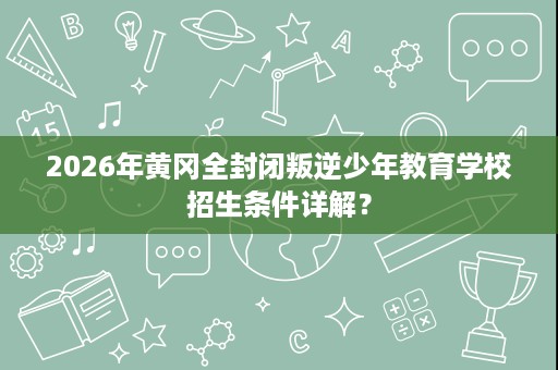 2026年黄冈全封闭叛逆少年教育学校招生条件详解? 2026年黄冈全封闭叛逆少年教育学校招生条件详解?