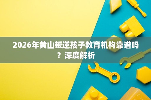 2026年黄山叛逆孩子教育机构靠谱吗?深度解析 2026年黄山叛逆孩子教育机构靠谱吗?深度解析