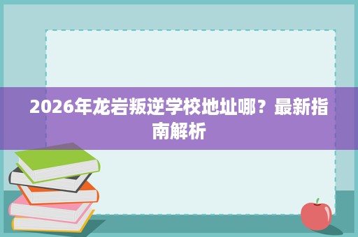2026年龙岩叛逆学校地址哪?最新指南解析 2026年龙岩叛逆学校地址哪?最新指南解析