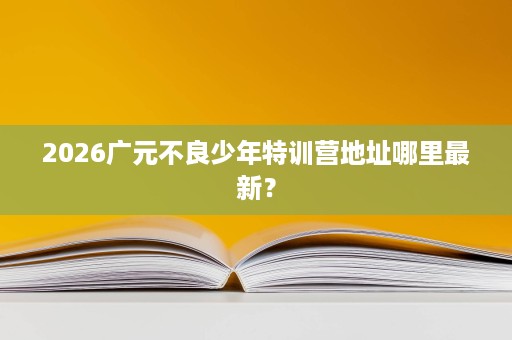 2026广元不良少年特训营地址哪里最新? 2026广元不良少年特训营地址哪里最新?