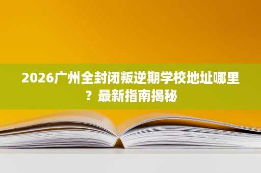 2026广州全封闭叛逆期学校地址哪里?最新指南揭秘 2026广州全封闭叛逆期学校地址哪里?最新指南揭秘