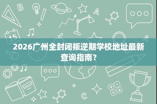 2026广州全封闭叛逆期学校地址最新查询指南? 2026广州全封闭叛逆期学校地址最新查询指南?