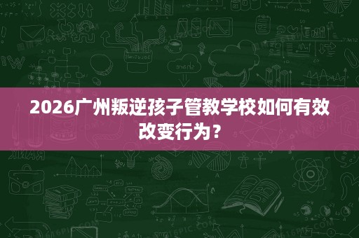 2026广州叛逆孩子管教学校如何有效改变行为? 2026广州叛逆孩子管教学校如何有效改变行为?