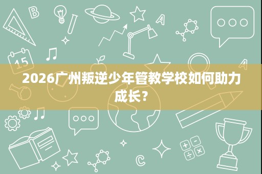 2026广州叛逆少年管教学校如何助力成长？