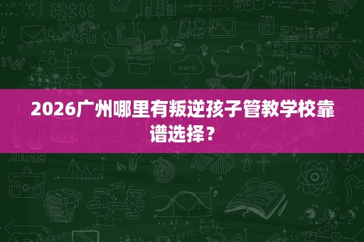 2026广州哪里有叛逆孩子管教学校靠谱选择? 2026广州哪里有叛逆孩子管教学校靠谱选择?