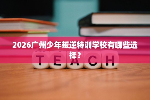 2026广州少年叛逆特训学校有哪些选择? 2026广州少年叛逆特训学校有哪些选择?