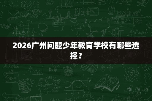 2026广州问题少年教育学校有哪些选择? 2026广州问题少年教育学校有哪些选择?