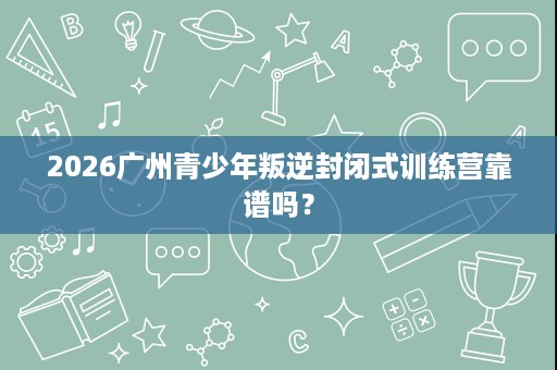 2026广州青少年叛逆封闭式训练营靠谱吗？