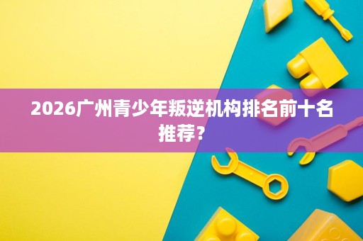 2026广州青少年叛逆机构排名前十名推荐? 2026广州青少年叛逆机构排名前十名推荐?