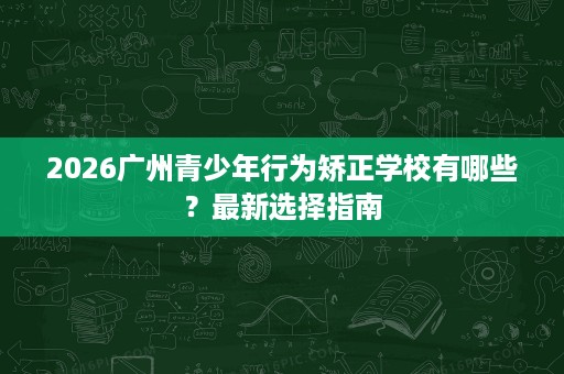 2026广州青少年行为矫正学校有哪些?最新选择指南 2026广州青少年行为矫正学校有哪些?最新选择指南