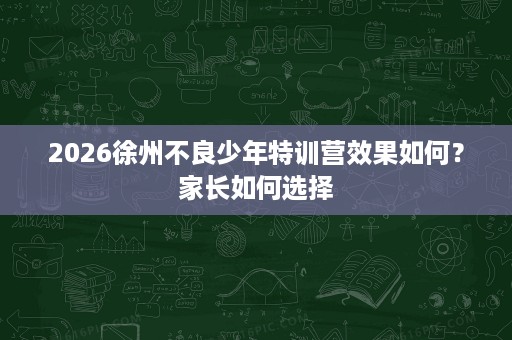 2026徐州不良少年特训营效果如何?家长如何选择 2026徐州不良少年特训营效果如何?家长如何选择