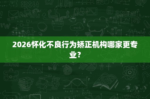 2026怀化不良行为矫正机构哪家更专业？