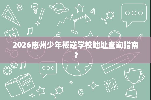 2026惠州少年叛逆学校地址查询指南? 2026惠州少年叛逆学校地址查询指南?