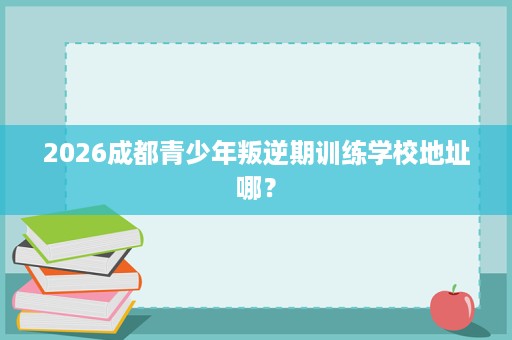 2026成都青少年叛逆期训练学校地址哪? 2026成都青少年叛逆期训练学校地址哪?