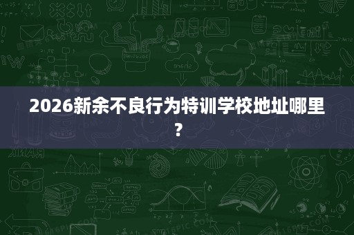 2026新余不良行为特训学校地址哪里? 2026新余不良行为特训学校地址哪里?