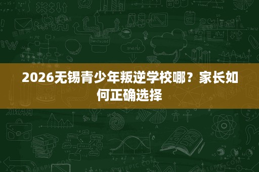 2026无锡青少年叛逆学校哪?家长如何正确选择 2026无锡青少年叛逆学校哪?家长如何正确选择