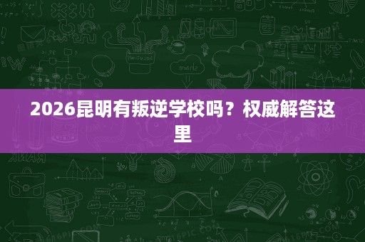2026昆明有叛逆学校吗？权威解答这里
