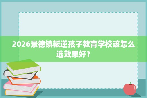 2026景德镇叛逆孩子教育学校该怎么选效果好? 2026景德镇叛逆孩子教育学校该怎么选效果好?