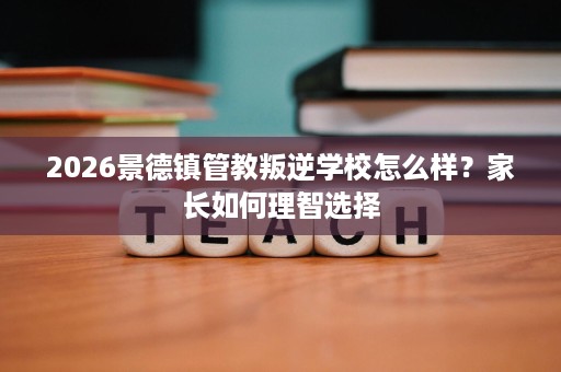 2026景德镇管教叛逆学校怎么样？家长如何理智选择