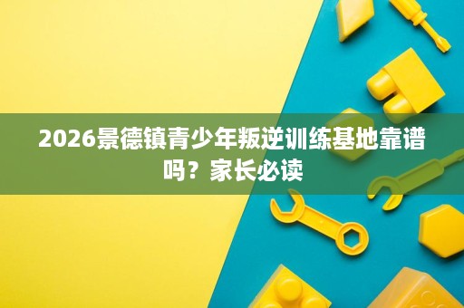 2026景德镇青少年叛逆训练基地靠谱吗?家长必读 2026景德镇青少年叛逆训练基地靠谱吗?家长必读