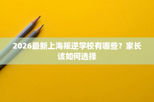 2026最新上海叛逆学校有哪些?家长该如何选择 2026最新上海叛逆学校有哪些?家长该如何选择