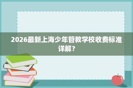 2026最新上海少年管教学校收费标准详解? 2026最新上海少年管教学校收费标准详解?