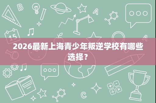 2026最新上海青少年叛逆学校有哪些选择? 2026最新上海青少年叛逆学校有哪些选择?