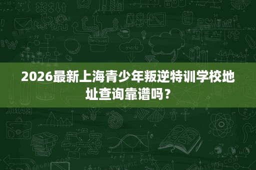 2026最新上海青少年叛逆特训学校地址查询靠谱吗？