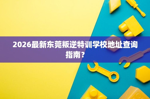 2026最新东莞叛逆特训学校地址查询指南? 2026最新东莞叛逆特训学校地址查询指南?