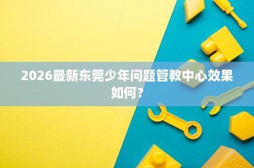 2026最新东莞少年问题管教中心效果如何？