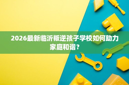 2026最新临沂叛逆孩子学校如何助力家庭和谐? 2026最新临沂叛逆孩子学校如何助力家庭和谐?