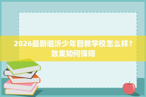 2026最新临沂少年管教学校怎么样？效果如何保障