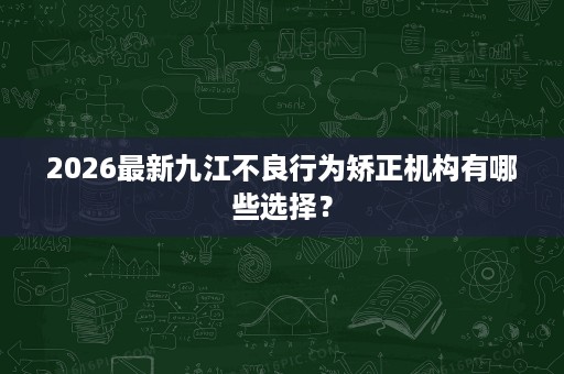 2026最新九江不良行为矫正机构有哪些选择? 2026最新九江不良行为矫正机构有哪些选择?