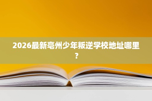 2026最新亳州少年叛逆学校地址哪里? 2026最新亳州少年叛逆学校地址哪里?