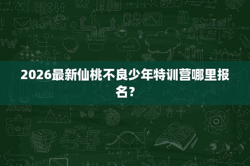 2026最新仙桃不良少年特训营哪里报名? 2026最新仙桃不良少年特训营哪里报名?