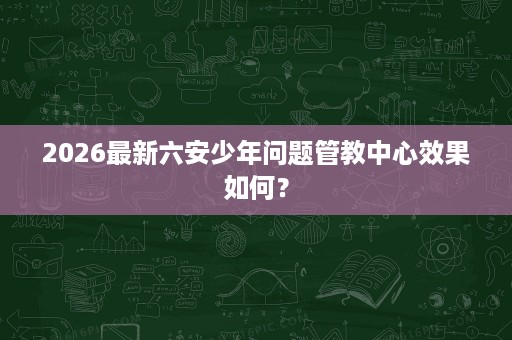 2026最新六安少年问题管教中心效果如何? 2026最新六安少年问题管教中心效果如何?