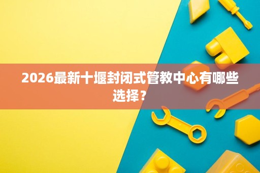 2026最新十堰封闭式管教中心有哪些选择？