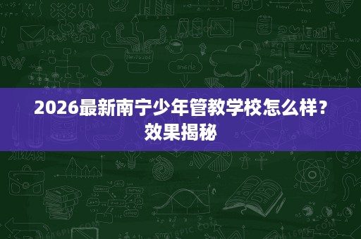 2026最新南宁少年管教学校怎么样?效果揭秘 2026最新南宁少年管教学校怎么样?效果揭秘