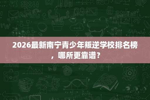 2026最新南宁青少年叛逆学校排名榜，哪所更靠谱？