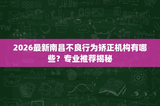 2026最新南昌不良行为矫正机构有哪些?专业推荐揭秘 2026最新南昌不良行为矫正机构有哪些?专业推荐揭秘