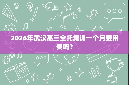 2026年武汉高三全托集训一个月费用贵吗? 2026年武汉高三全托集训一个月费用贵吗?