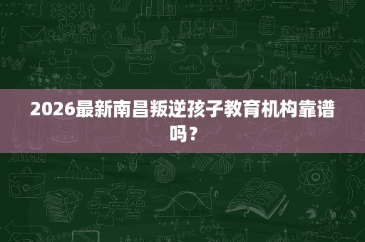 2026最新南昌叛逆孩子教育机构靠谱吗? 2026最新南昌叛逆孩子教育机构靠谱吗?