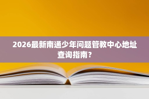 2026最新南通少年问题管教中心地址查询指南? 2026最新南通少年问题管教中心地址查询指南?